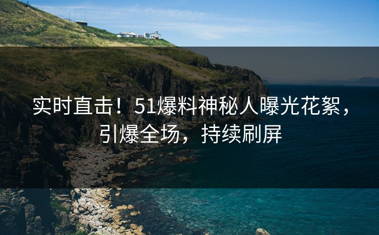 实时直击！51爆料神秘人曝光花絮，引爆全场，持续刷屏