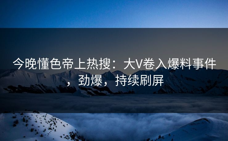 今晚懂色帝上热搜：大V卷入爆料事件，劲爆，持续刷屏