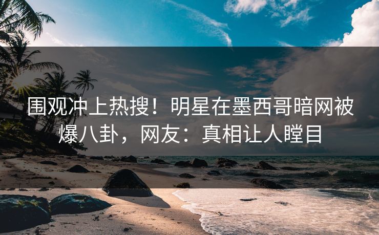 围观冲上热搜！明星在墨西哥暗网被爆八卦，网友：真相让人瞠目