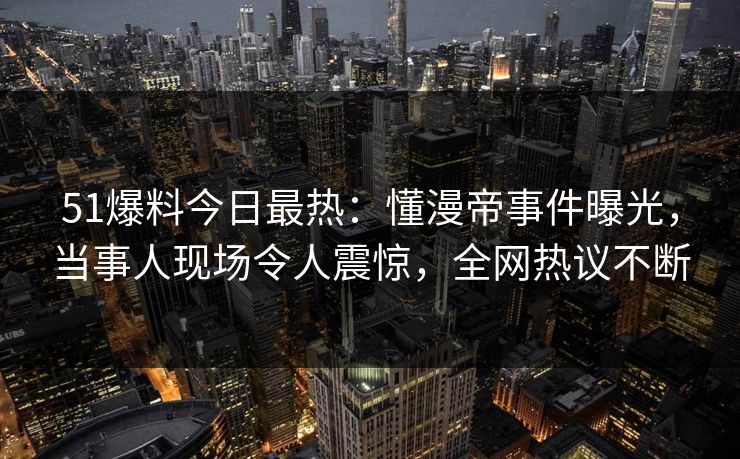 51爆料今日最热：懂漫帝事件曝光，当事人现场令人震惊，全网热议不断
