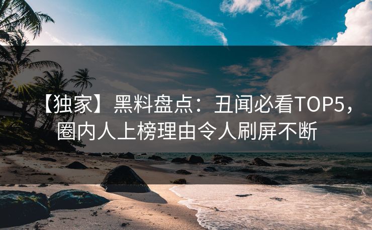 【独家】黑料盘点：丑闻必看TOP5，圈内人上榜理由令人刷屏不断
