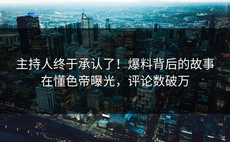 主持人终于承认了！爆料背后的故事在懂色帝曝光，评论数破万