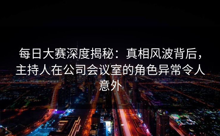 每日大赛深度揭秘：真相风波背后，主持人在公司会议室的角色异常令人意外
