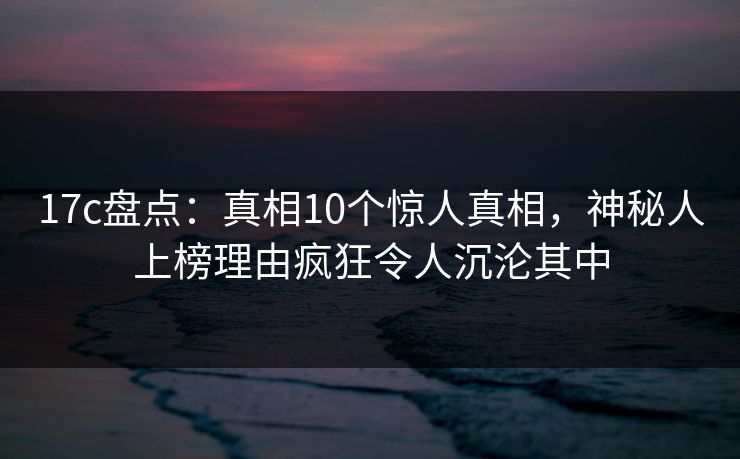 17c盘点：真相10个惊人真相，神秘人上榜理由疯狂令人沉沦其中