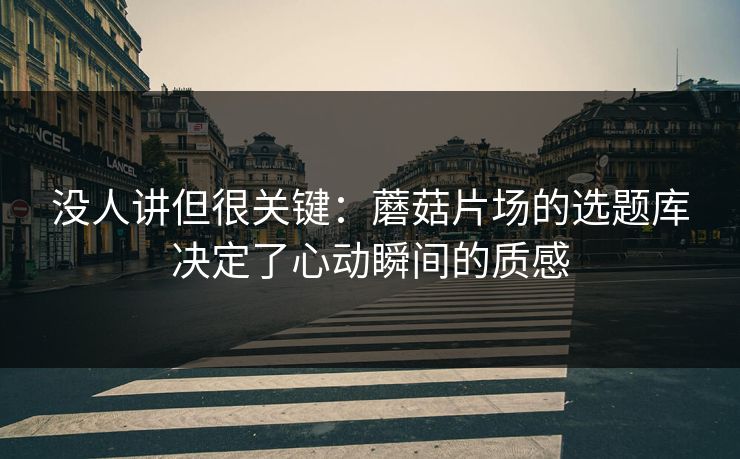 没人讲但很关键：蘑菇片场的选题库决定了心动瞬间的质感