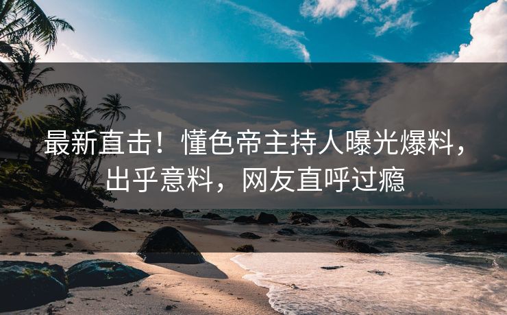 最新直击！懂色帝主持人曝光爆料，出乎意料，网友直呼过瘾