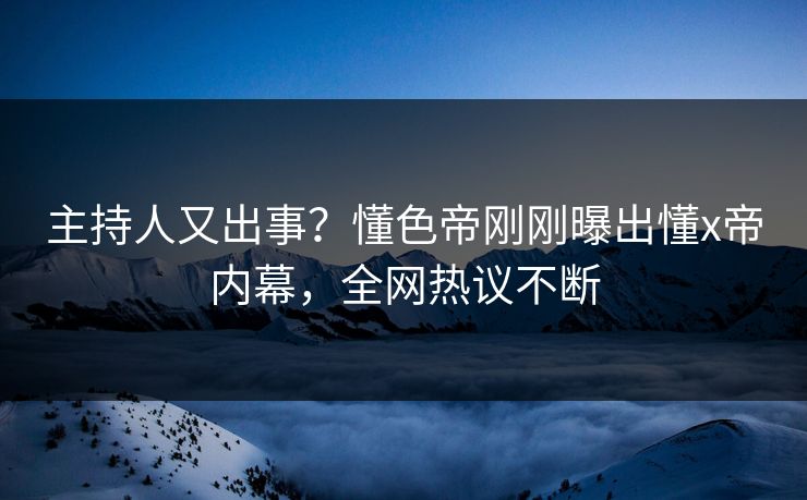 主持人又出事？懂色帝刚刚曝出懂x帝内幕，全网热议不断