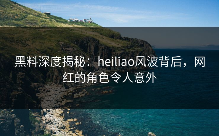 黑料深度揭秘：heiliao风波背后，网红的角色令人意外