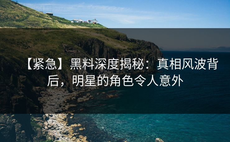 【紧急】黑料深度揭秘：真相风波背后，明星的角色令人意外