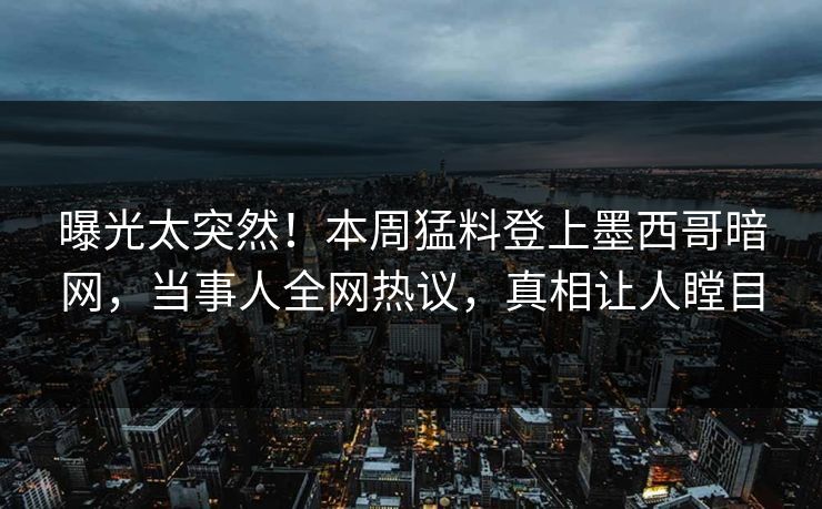 曝光太突然！本周猛料登上墨西哥暗网，当事人全网热议，真相让人瞠目