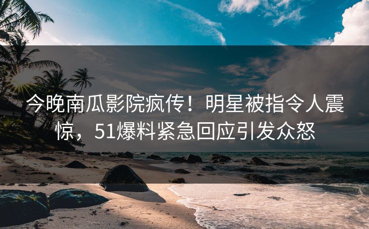 今晚南瓜影院疯传！明星被指令人震惊，51爆料紧急回应引发众怒