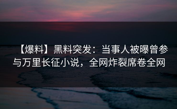 【爆料】黑料突发：当事人被曝曾参与万里长征小说，全网炸裂席卷全网