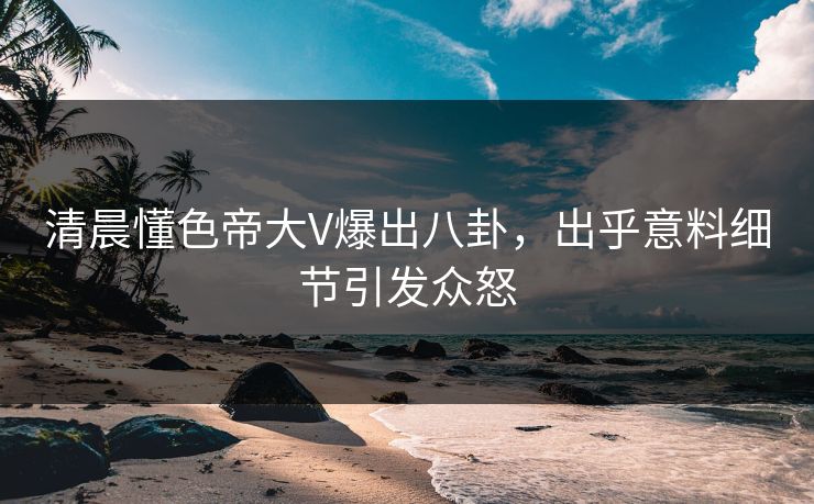 清晨懂色帝大V爆出八卦，出乎意料细节引发众怒