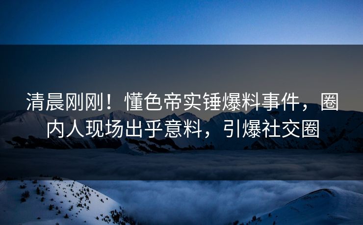 清晨刚刚！懂色帝实锤爆料事件，圈内人现场出乎意料，引爆社交圈