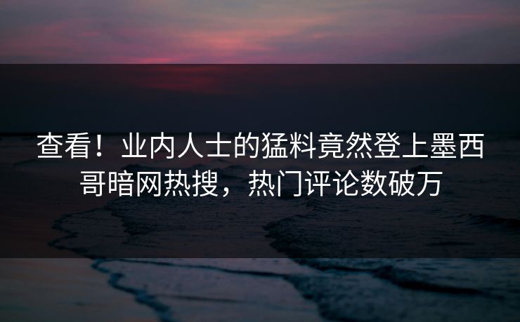 查看！业内人士的猛料竟然登上墨西哥暗网热搜，热门评论数破万