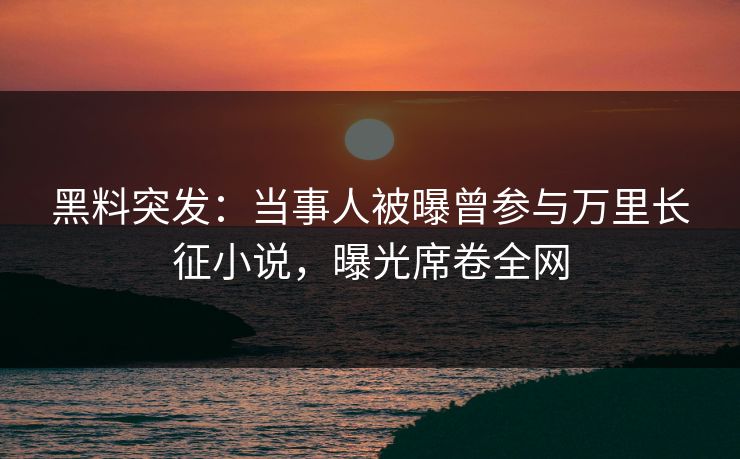 黑料突发：当事人被曝曾参与万里长征小说，曝光席卷全网