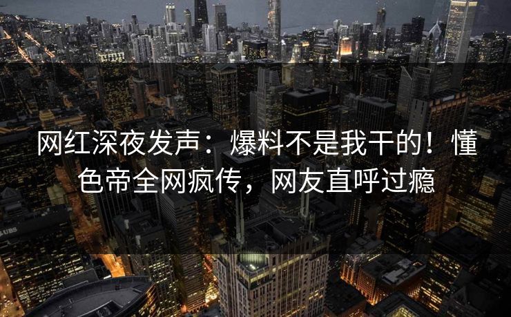 网红深夜发声：爆料不是我干的！懂色帝全网疯传，网友直呼过瘾