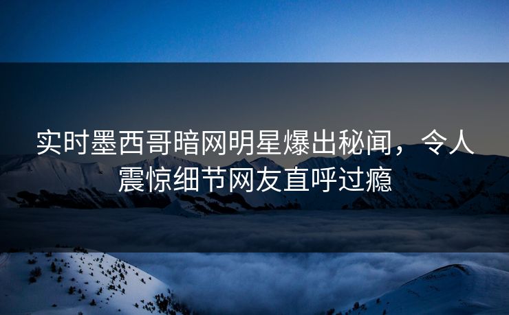 实时墨西哥暗网明星爆出秘闻，令人震惊细节网友直呼过瘾