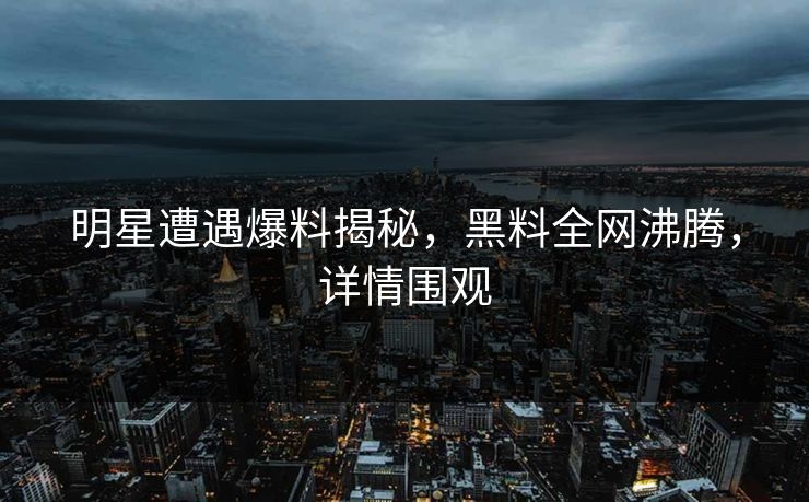 明星遭遇爆料揭秘，黑料全网沸腾，详情围观