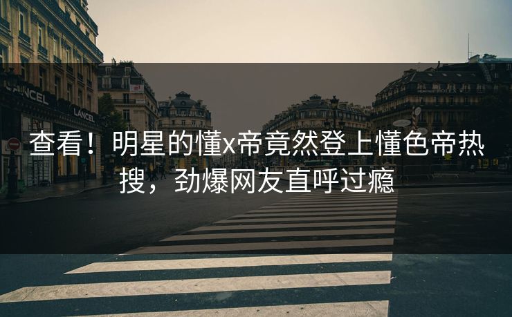 查看！明星的懂x帝竟然登上懂色帝热搜，劲爆网友直呼过瘾