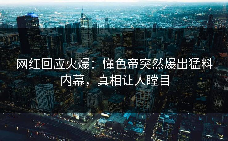 网红回应火爆：懂色帝突然爆出猛料内幕，真相让人瞠目