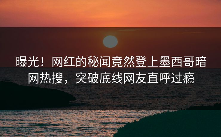 曝光！网红的秘闻竟然登上墨西哥暗网热搜，突破底线网友直呼过瘾