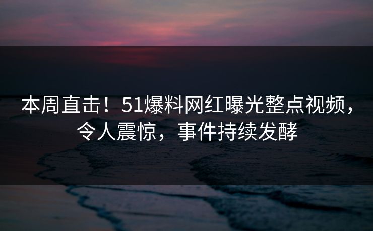本周直击！51爆料网红曝光整点视频，令人震惊，事件持续发酵