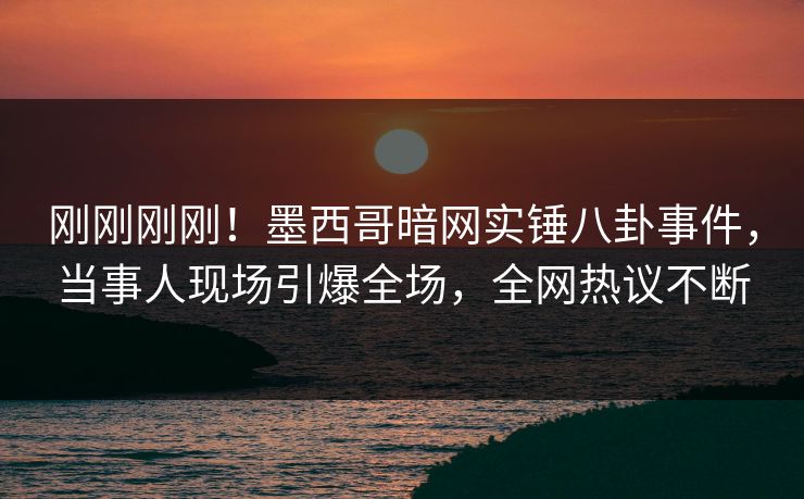 刚刚刚刚！墨西哥暗网实锤八卦事件，当事人现场引爆全场，全网热议不断