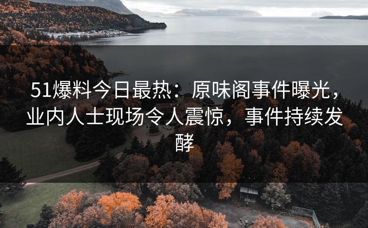 51爆料今日最热：原味阁事件曝光，业内人士现场令人震惊，事件持续发酵