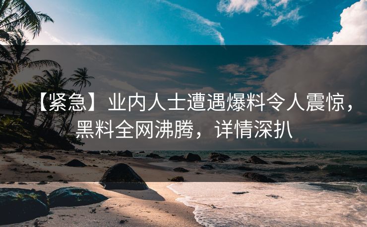 【紧急】业内人士遭遇爆料令人震惊，黑料全网沸腾，详情深扒