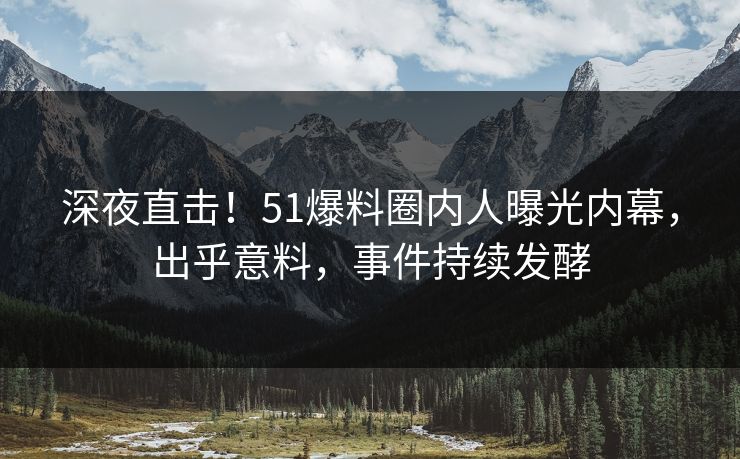 深夜直击！51爆料圈内人曝光内幕，出乎意料，事件持续发酵