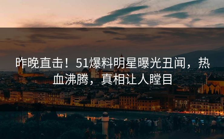 昨晚直击！51爆料明星曝光丑闻，热血沸腾，真相让人瞠目