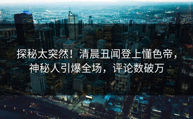 探秘太突然！清晨丑闻登上懂色帝，神秘人引爆全场，评论数破万