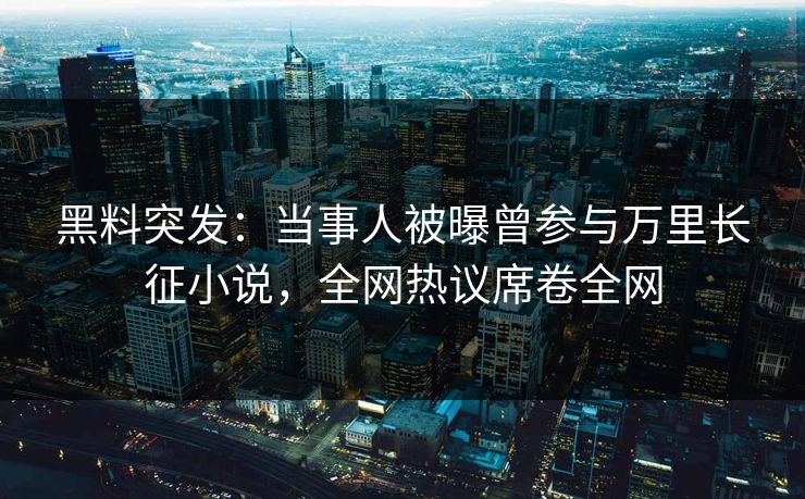 黑料突发：当事人被曝曾参与万里长征小说，全网热议席卷全网