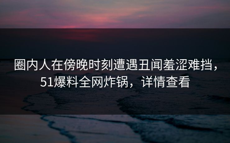 圈内人在傍晚时刻遭遇丑闻羞涩难挡，51爆料全网炸锅，详情查看