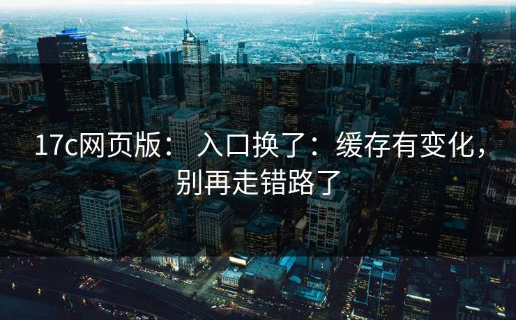 17c网页版： 入口换了：缓存有变化，别再走错路了