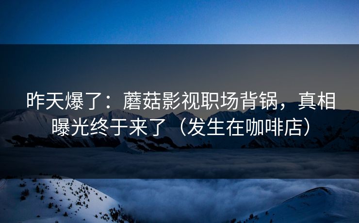 昨天爆了：蘑菇影视职场背锅，真相曝光终于来了（发生在咖啡店）